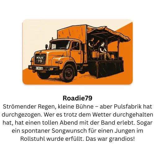 Roadie79: Strömender Regen, kleine Bühne – aber Pulsfabrik hat durchgezogen. Wer es trotz dem Wetter durchgehalten hat, hat einen tollen Abend mit der Band erlebt. Sogar ein spontaner Songwunsch für einen Jungen im Rollstuhl wurde erfüllt. Das war grandios!